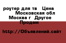 роутер для тв › Цена ­ 4 000 - Московская обл., Москва г. Другое » Продам   